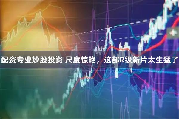 配资专业炒股投资 尺度惊艳，这部R级新片太生猛了