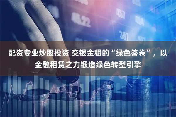 配资专业炒股投资 交银金租的“绿色答卷”，以金融租赁之力锻造绿色转型引擎