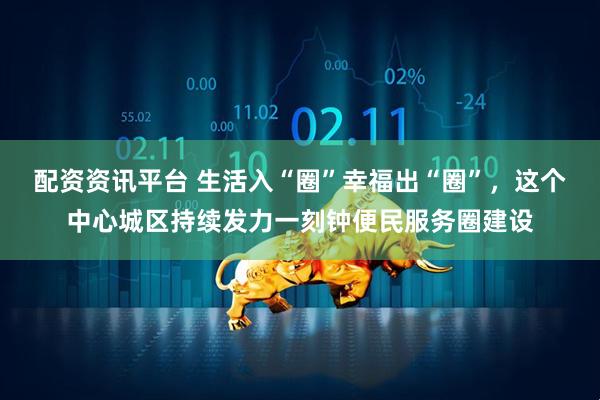 配资资讯平台 生活入“圈”幸福出“圈”，这个中心城区持续发力一刻钟便民服务圈建设