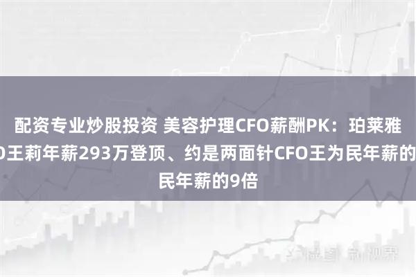 配资专业炒股投资 美容护理CFO薪酬PK：珀莱雅CFO王莉年薪293万登顶、约是两面针CFO王为民年薪的9倍