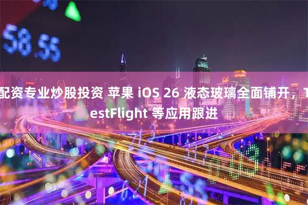 配资专业炒股投资 苹果 iOS 26 液态玻璃全面铺开，TestFlight 等应用跟进