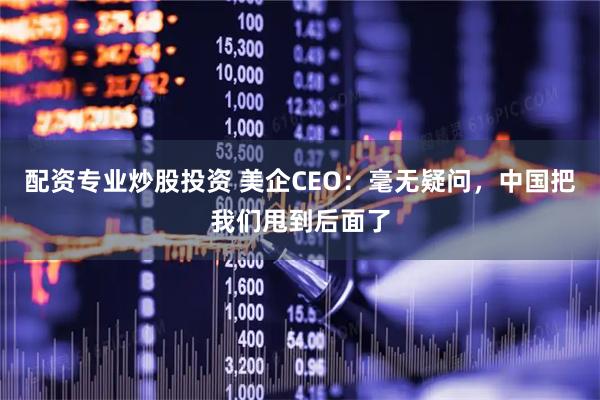 配资专业炒股投资 美企CEO：毫无疑问，中国把我们甩到后面了