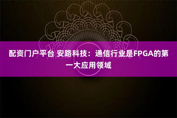 配资门户平台 安路科技：通信行业是FPGA的第一大应用领域