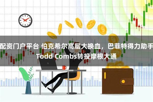 配资门户平台 伯克希尔高层大换血，巴菲特得力助手Todd Combs转投摩根大通