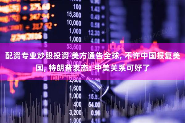 配资专业炒股投资 美方通告全球, 不许中国报复美国, 特朗普表态: 中美关系可好了