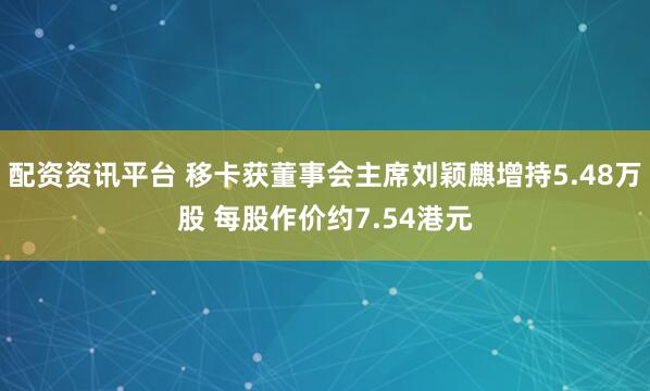 配资资讯平台 移卡获董事会主席刘颖麒增持5.48万股 每股作价约7.54港元