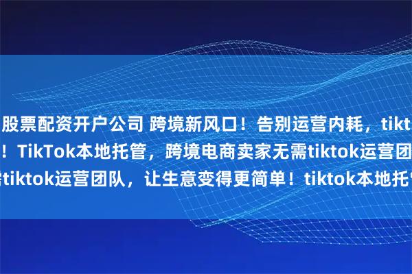 股票配资开户公司 跨境新风口！告别运营内耗，tiktok shop本地托管来袭！TikTok本地托管，跨境电商卖家无需tiktok运营团队，让生意变得更简单！tiktok本地托管带来哪些机会