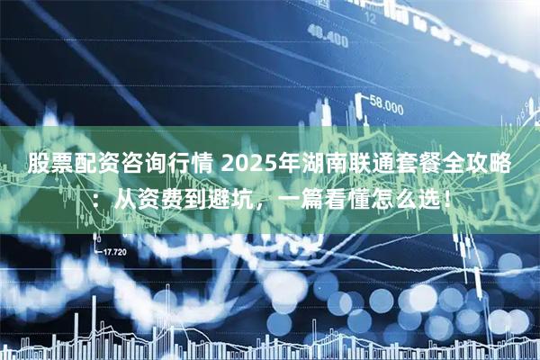 股票配资咨询行情 2025年湖南联通套餐全攻略：从资费到避坑，一篇看懂怎么选！