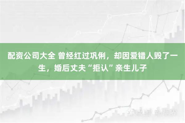 配资公司大全 曾经红过巩俐，却因爱错人毁了一生，婚后丈夫“拒认”亲生儿子