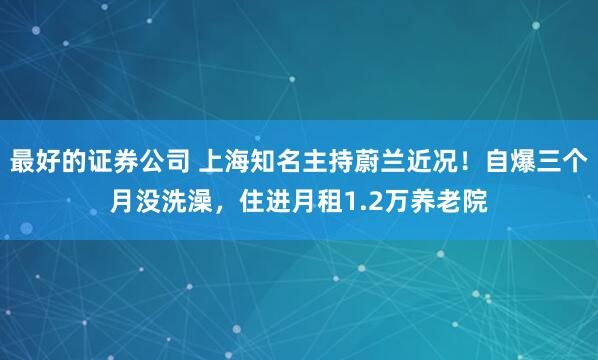 最好的证券公司 上海知名主持蔚兰近况！自爆三个月没洗澡，住进月租1.2万养老院