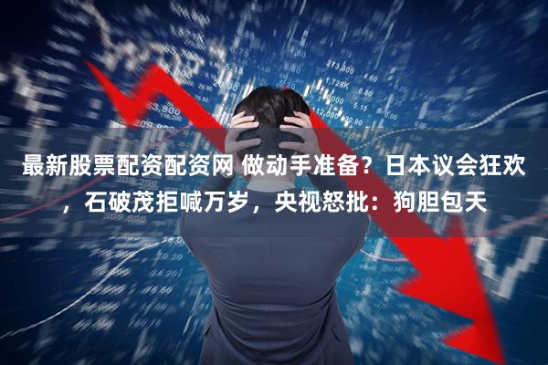 最新股票配资配资网 做动手准备？日本议会狂欢，石破茂拒喊万岁，央视怒批：狗胆包天
