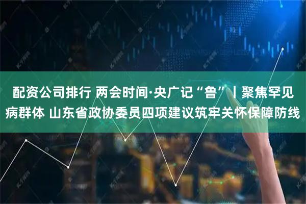 配资公司排行 两会时间·央广记“鲁”丨聚焦罕见病群体 山东省政协委员四项建议筑牢关怀保障防线