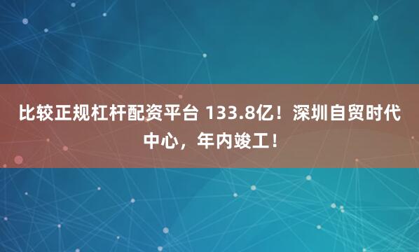 比较正规杠杆配资平台 133.8亿！深圳自贸时代中心，年内竣工！