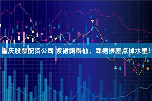 重庆股票配资公司 紫裙飘得仙，踩裙摆差点掉水里！