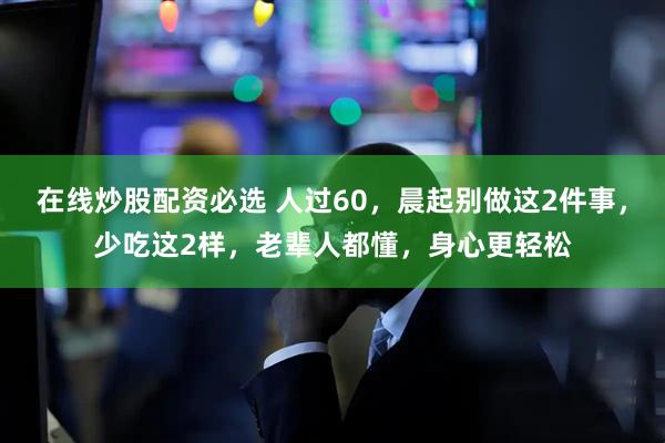 在线炒股配资必选 人过60，晨起别做这2件事，少吃这2样，老辈人都懂，身心更轻松