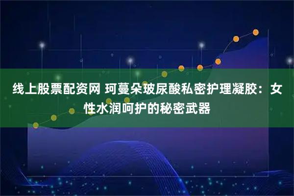 线上股票配资网 珂蔓朵玻尿酸私密护理凝胶：女性水润呵护的秘密武器