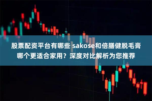 股票配资平台有哪些 sakose和倍膳健脱毛膏哪个更适合家用？深度对比解析为您推荐