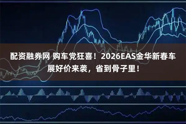 配资融券网 购车党狂喜！2026EAS金华新春车展好价来袭，省到骨子里！