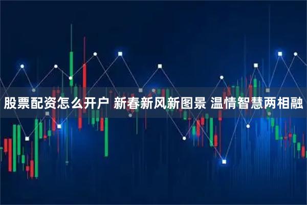 股票配资怎么开户 新春新风新图景 温情智慧两相融