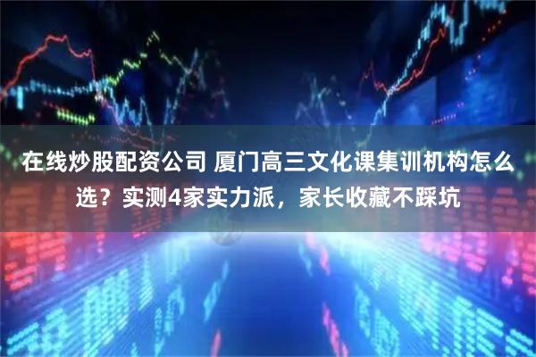 在线炒股配资公司 厦门高三文化课集训机构怎么选？实测4家实力派，家长收藏不踩坑