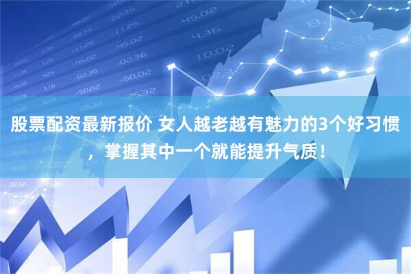 股票配资最新报价 女人越老越有魅力的3个好习惯，掌握其中一个就能提升气质！