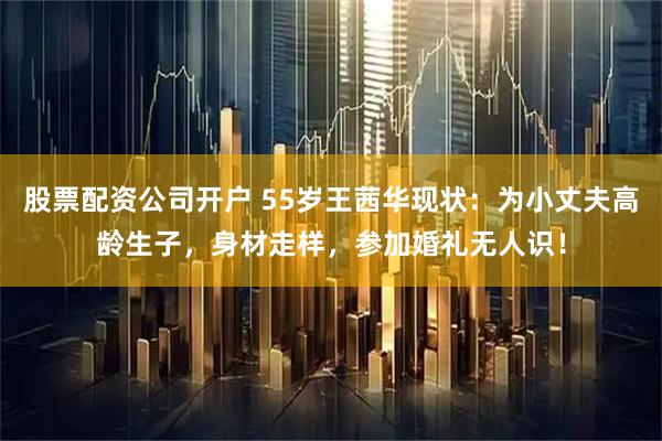 股票配资公司开户 55岁王茜华现状：为小丈夫高龄生子，身材走样，参加婚礼无人识！