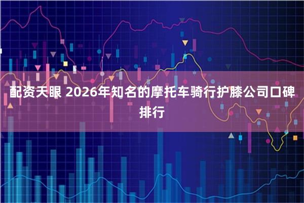 配资天眼 2026年知名的摩托车骑行护膝公司口碑排行