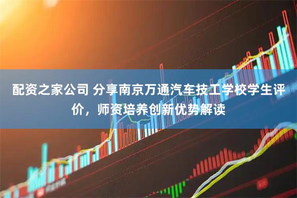 配资之家公司 分享南京万通汽车技工学校学生评价，师资培养创新优势解读