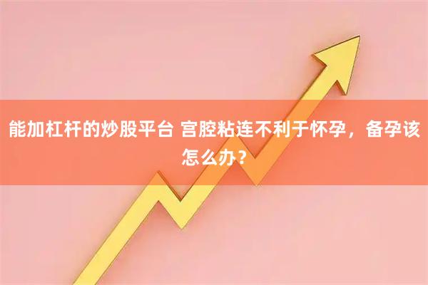 能加杠杆的炒股平台 宫腔粘连不利于怀孕，备孕该怎么办？