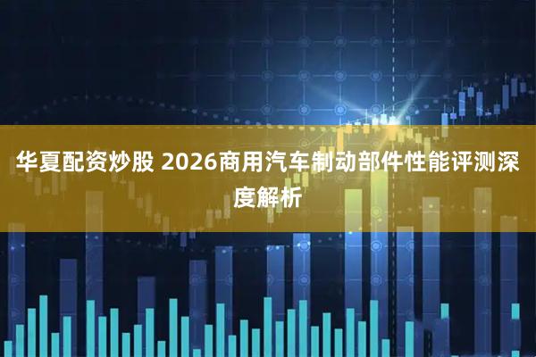 华夏配资炒股 2026商用汽车制动部件性能评测深度解析