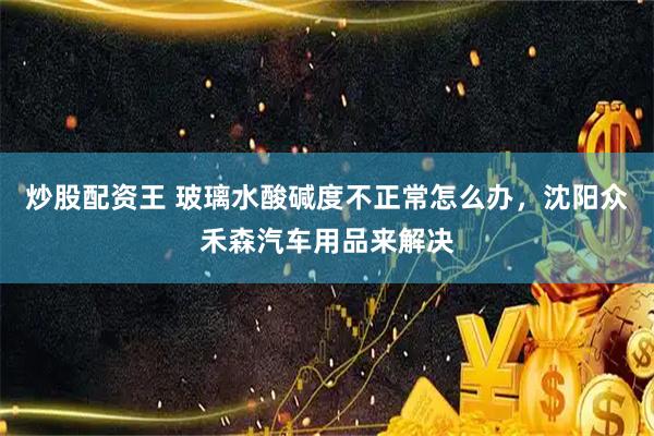 炒股配资王 玻璃水酸碱度不正常怎么办，沈阳众禾森汽车用品来解决