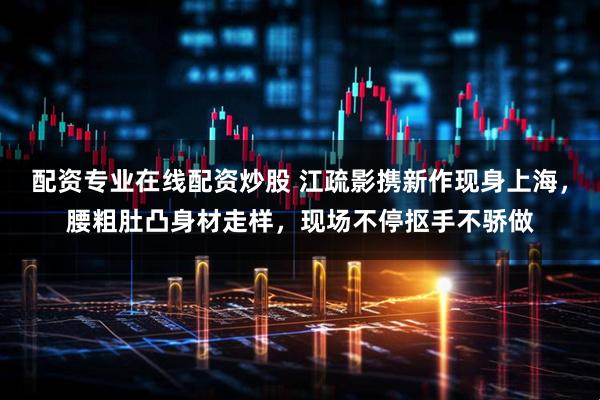 配资专业在线配资炒股 江疏影携新作现身上海,腰粗肚凸身材走样,现场不停抠手不骄做