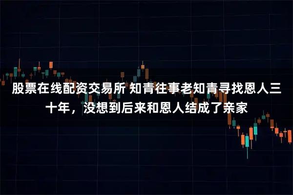 股票在线配资交易所 知青往事老知青寻找恩人三十年，没想到后来和恩人结成了亲家