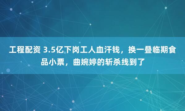 工程配资 3.5亿下岗工人血汗钱，换一叠临期食品小票，曲婉婷的斩杀线到了