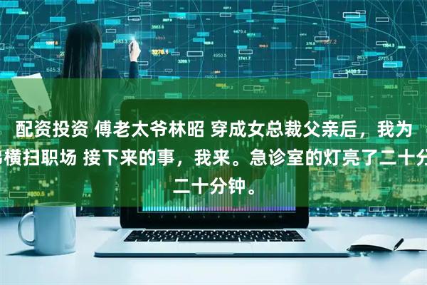 配资投资 傅老太爷林昭 穿成女总裁父亲后，我为兄弟横扫职场 接下来的事，我来。急诊室的灯亮了二十分钟。