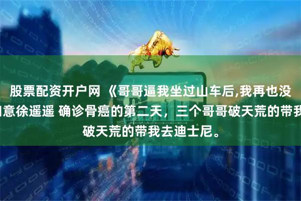 股票配资开户网 《哥哥逼我坐过山车后,我再也没下来》顾知意徐遥遥 确诊骨癌的第二天，三个哥哥破天荒的带我去迪士尼。