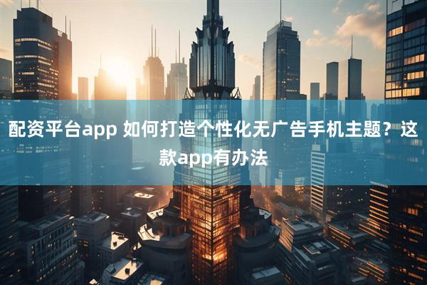配资平台app 如何打造个性化无广告手机主题？这款app有办法