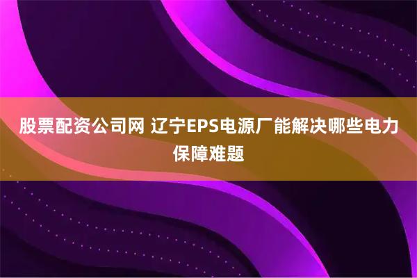 股票配资公司网 辽宁EPS电源厂能解决哪些电力保障难题