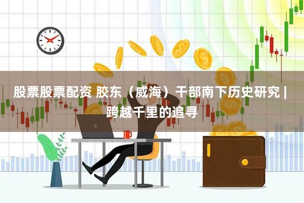 股票股票配资 胶东（威海）干部南下历史研究 | 跨越千里的追寻