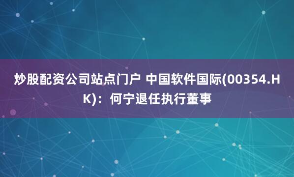 炒股配资公司站点门户 中国软件国际(00354.HK)：何宁退任执行董事