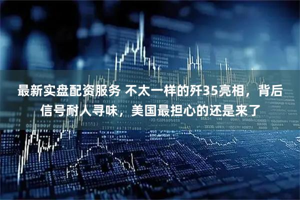 最新实盘配资服务 不太一样的歼35亮相，背后信号耐人寻味，美国最担心的还是来了