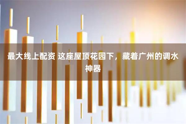 最大线上配资 这座屋顶花园下，藏着广州的调水神器