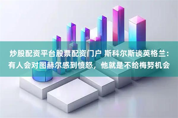 炒股配资平台股票配资门户 斯科尔斯谈英格兰：有人会对图赫尔感到愤怒，他就是不给梅努机会
