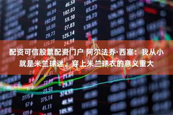 配资可信股票配资门户 阿尔法乔·西塞:我从小就是米兰球迷,穿上米兰球衣的意义重大